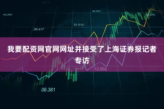 我要配资网官网网址并接受了上海证券报记者专访