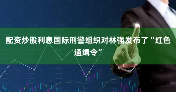 配资炒股利息国际刑警组织对林强发布了“红色通缉令”