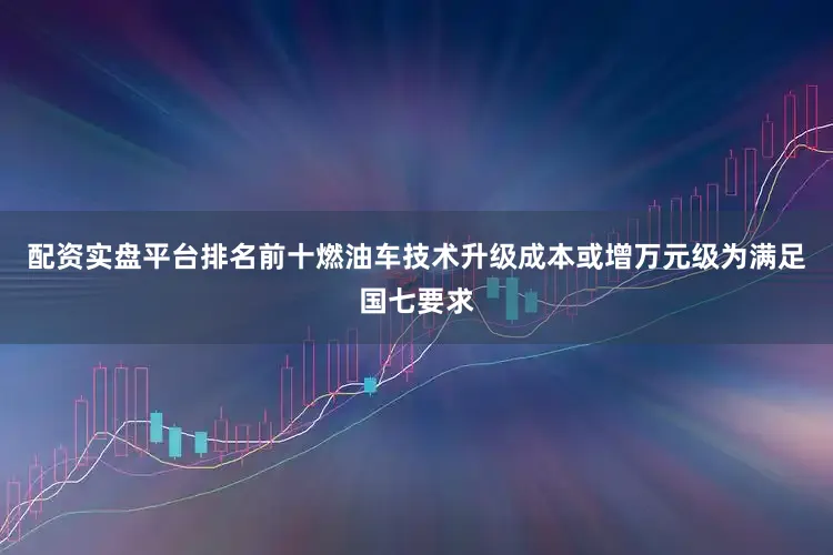配资实盘平台排名前十燃油车技术升级成本或增万元级为满足国七要求