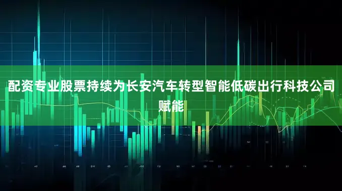 配资专业股票持续为长安汽车转型智能低碳出行科技公司赋能